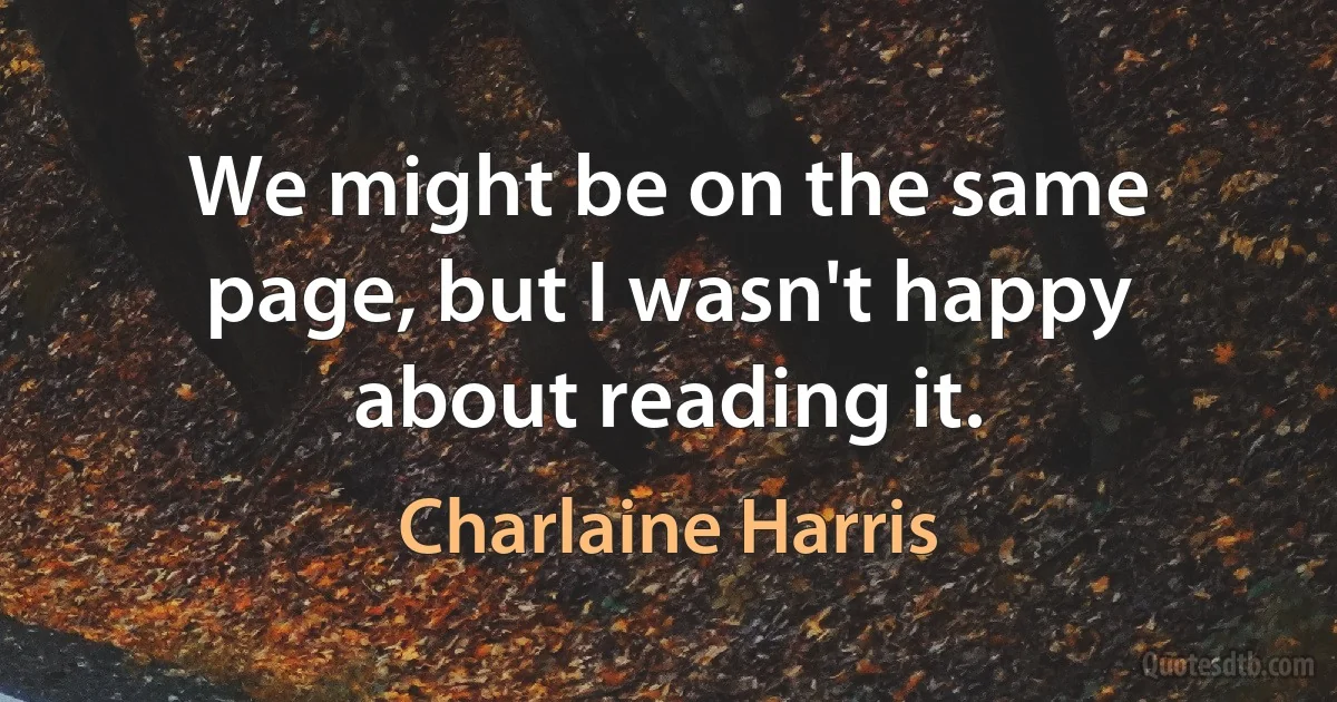 We might be on the same page, but I wasn't happy about reading it. (Charlaine Harris)