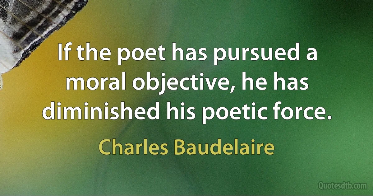 If the poet has pursued a moral objective, he has diminished his poetic force. (Charles Baudelaire)