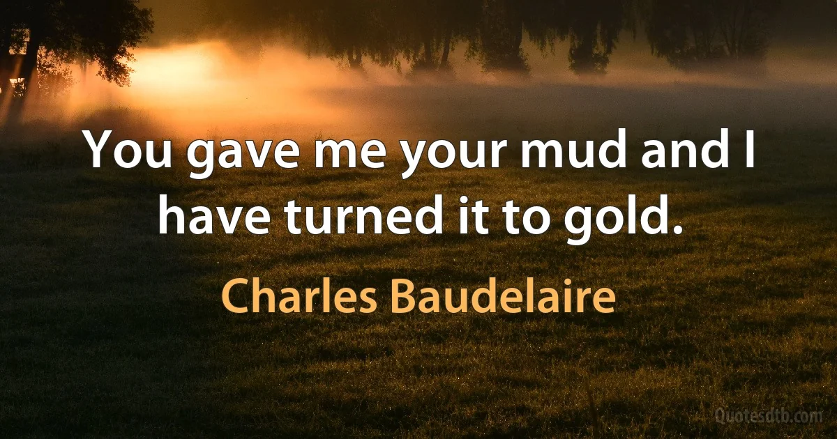 You gave me your mud and I have turned it to gold. (Charles Baudelaire)