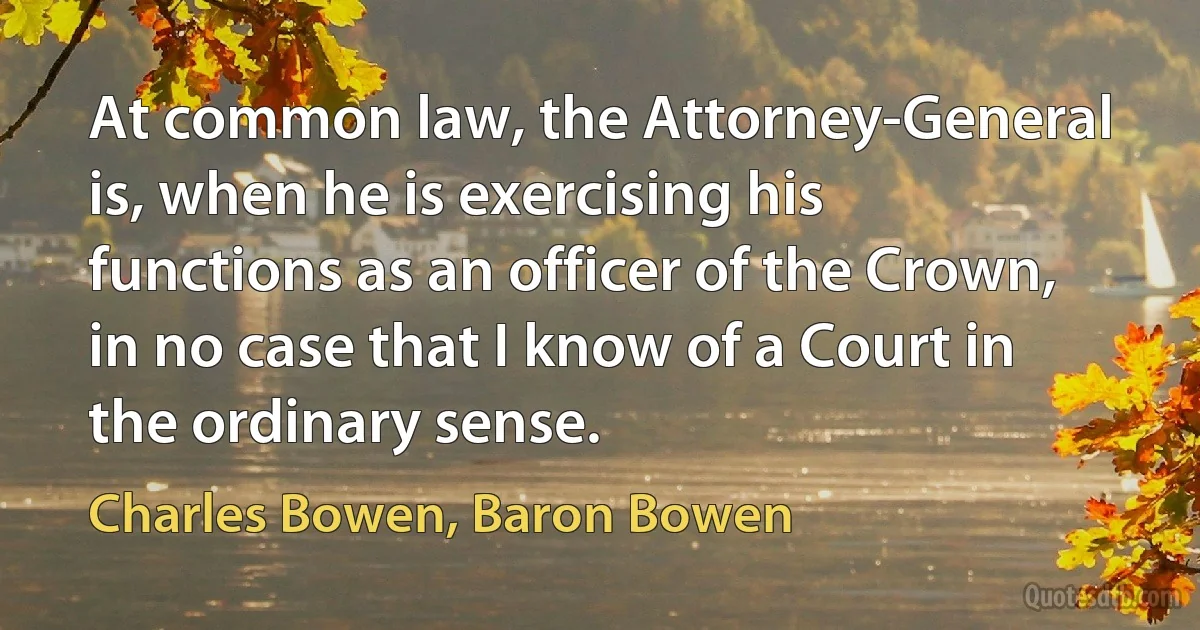 At common law, the Attorney-General is, when he is exercising his functions as an officer of the Crown, in no case that I know of a Court in the ordinary sense. (Charles Bowen, Baron Bowen)