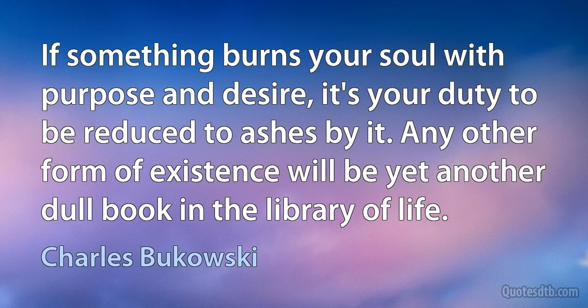 If something burns your soul with purpose and desire, it's your duty to be reduced to ashes by it. Any other form of existence will be yet another dull book in the library of life. (Charles Bukowski)