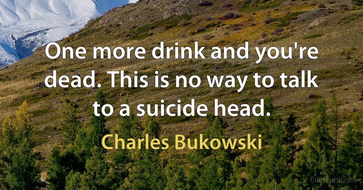 One more drink and you're dead. This is no way to talk to a suicide head. (Charles Bukowski)