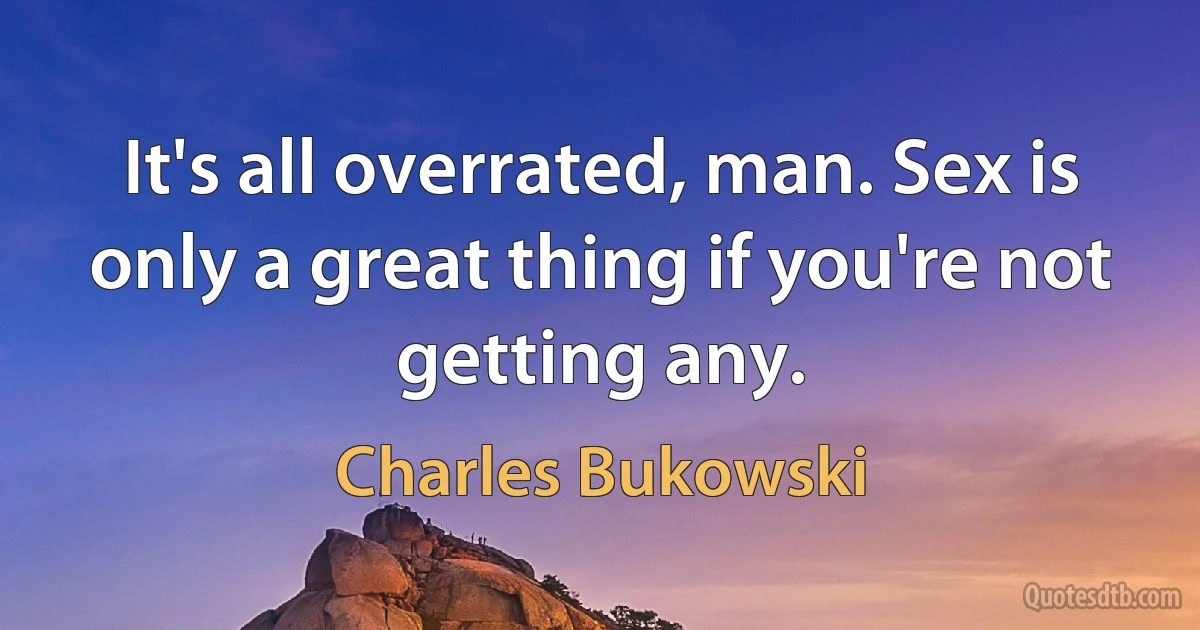 It's all overrated, man. Sex is only a great thing if you're not getting any. (Charles Bukowski)