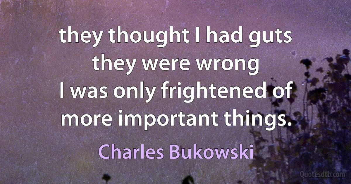 they thought I had guts
they were wrong
I was only frightened of
more important things. (Charles Bukowski)