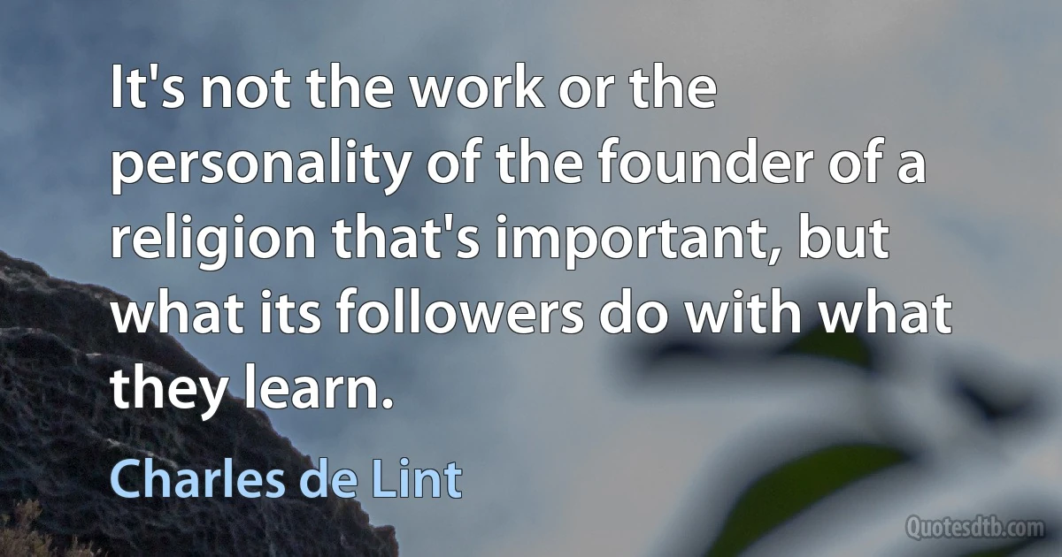 It's not the work or the personality of the founder of a religion that's important, but what its followers do with what they learn. (Charles de Lint)