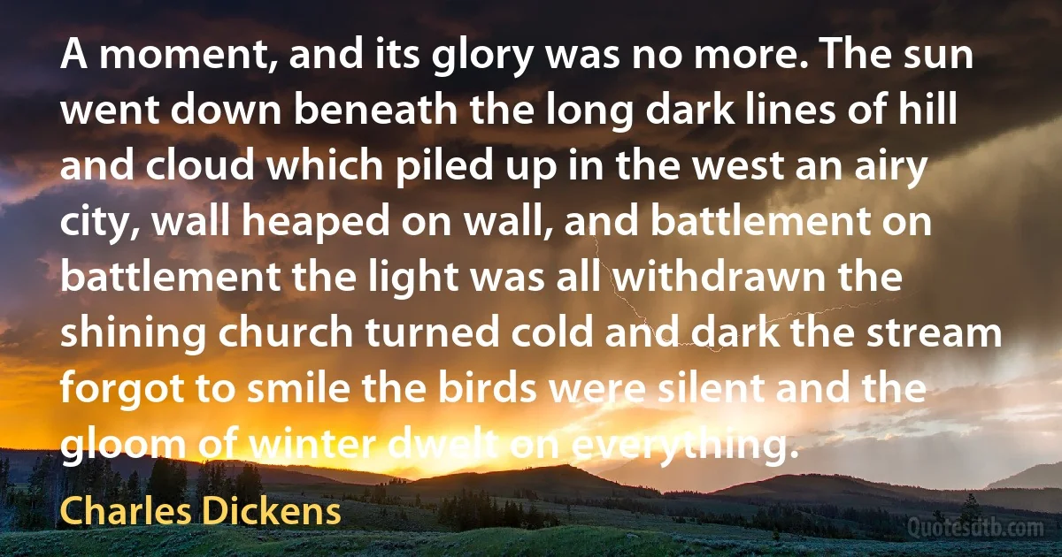 A moment, and its glory was no more. The sun went down beneath the long dark lines of hill and cloud which piled up in the west an airy city, wall heaped on wall, and battlement on battlement the light was all withdrawn the shining church turned cold and dark the stream forgot to smile the birds were silent and the gloom of winter dwelt on everything. (Charles Dickens)