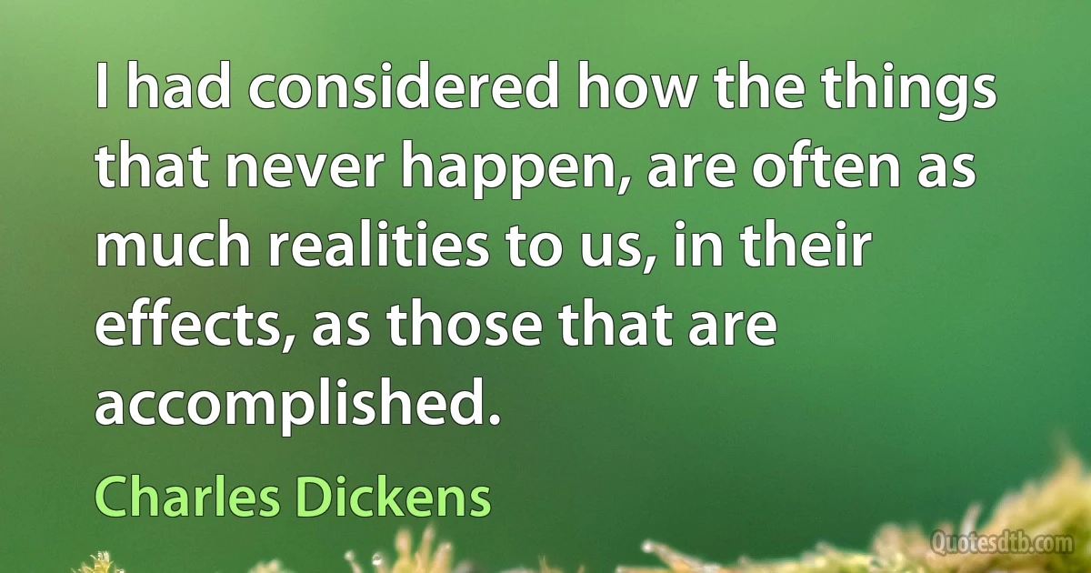 I had considered how the things that never happen, are often as much realities to us, in their effects, as those that are accomplished. (Charles Dickens)