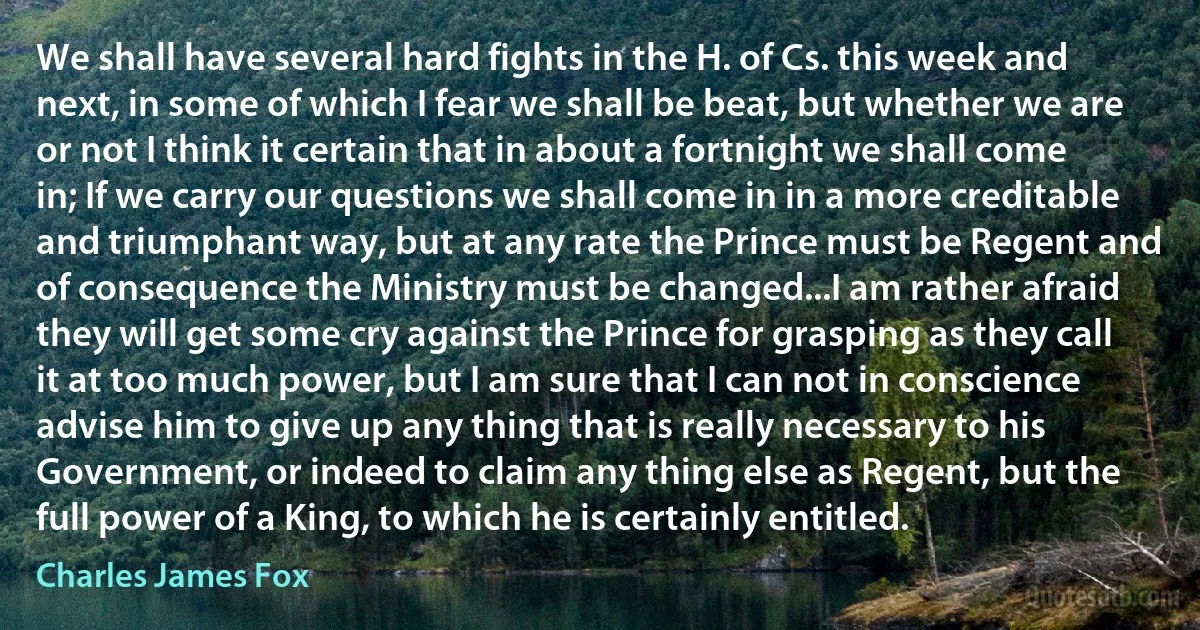 We shall have several hard fights in the H. of Cs. this week and next, in some of which I fear we shall be beat, but whether we are or not I think it certain that in about a fortnight we shall come in; If we carry our questions we shall come in in a more creditable and triumphant way, but at any rate the Prince must be Regent and of consequence the Ministry must be changed...I am rather afraid they will get some cry against the Prince for grasping as they call it at too much power, but I am sure that I can not in conscience advise him to give up any thing that is really necessary to his Government, or indeed to claim any thing else as Regent, but the full power of a King, to which he is certainly entitled. (Charles James Fox)