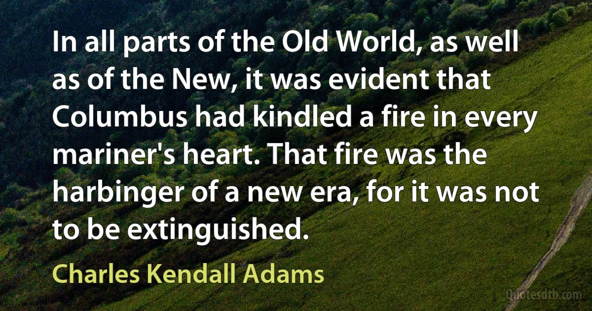 In all parts of the Old World, as well as of the New, it was evident that Columbus had kindled a fire in every mariner's heart. That fire was the harbinger of a new era, for it was not to be extinguished. (Charles Kendall Adams)