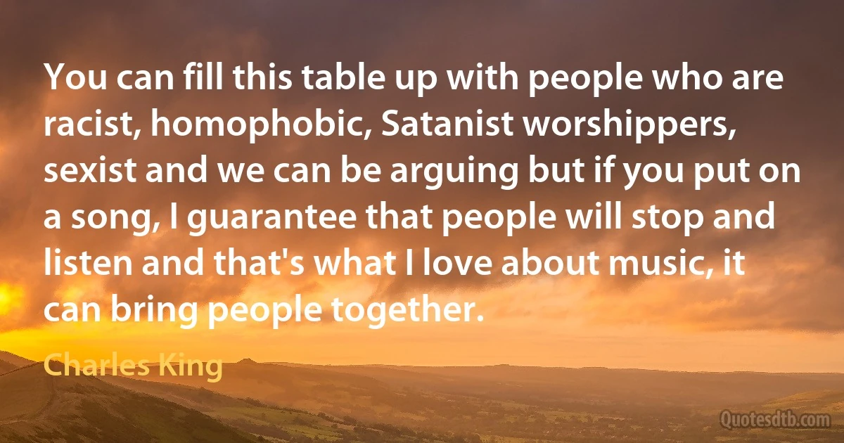 You can fill this table up with people who are racist, homophobic, Satanist worshippers, sexist and we can be arguing but if you put on a song, I guarantee that people will stop and listen and that's what I love about music, it can bring people together. (Charles King)