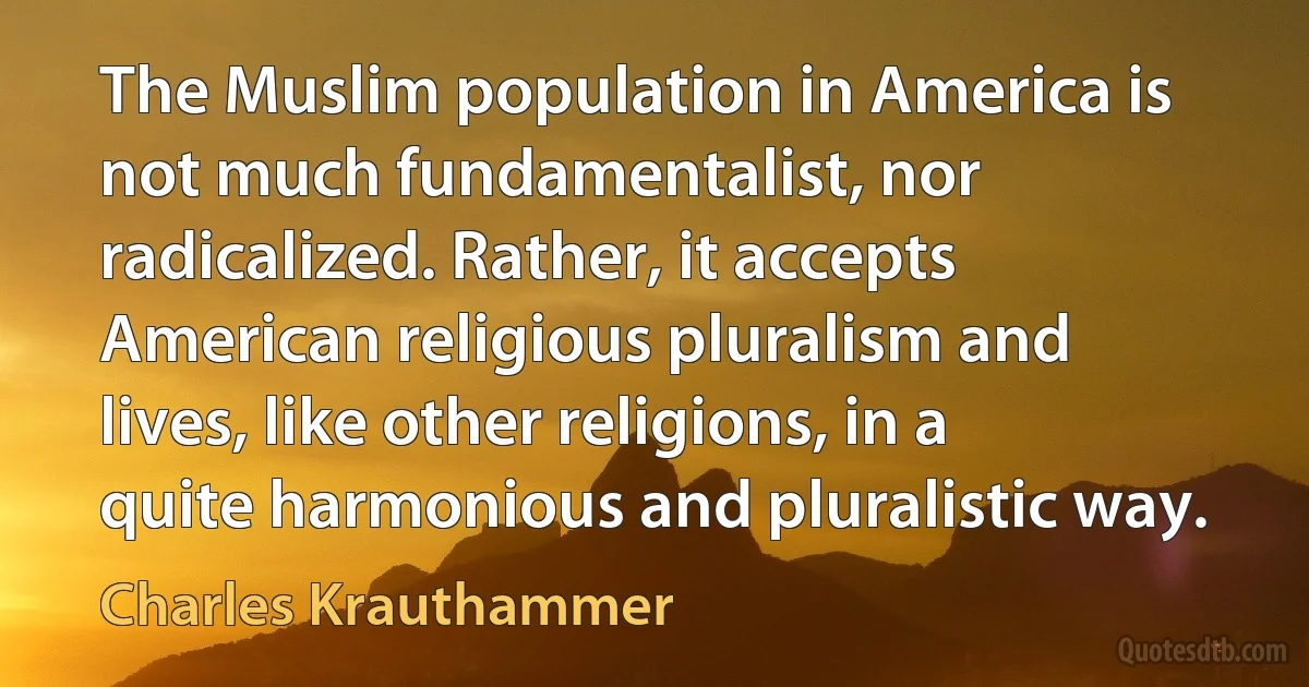 The Muslim population in America is not much fundamentalist, nor radicalized. Rather, it accepts American religious pluralism and lives, like other religions, in a quite harmonious and pluralistic way. (Charles Krauthammer)