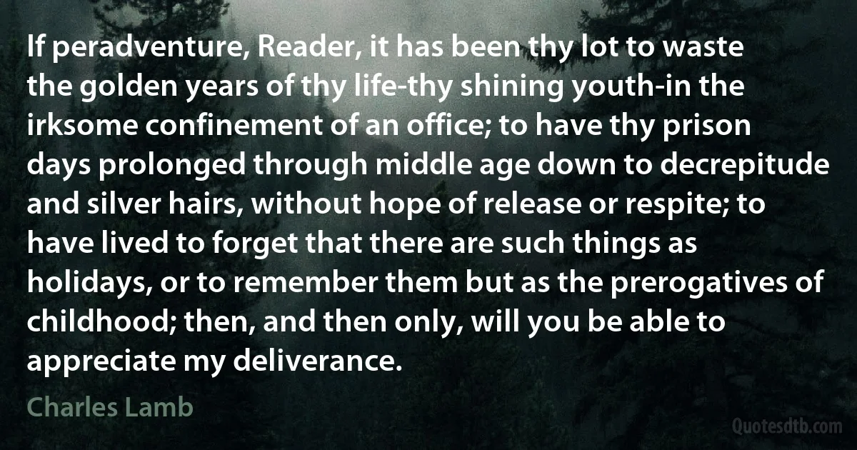 If peradventure, Reader, it has been thy lot to waste the golden years of thy life-thy shining youth-in the irksome confinement of an office; to have thy prison days prolonged through middle age down to decrepitude and silver hairs, without hope of release or respite; to have lived to forget that there are such things as holidays, or to remember them but as the prerogatives of childhood; then, and then only, will you be able to appreciate my deliverance. (Charles Lamb)