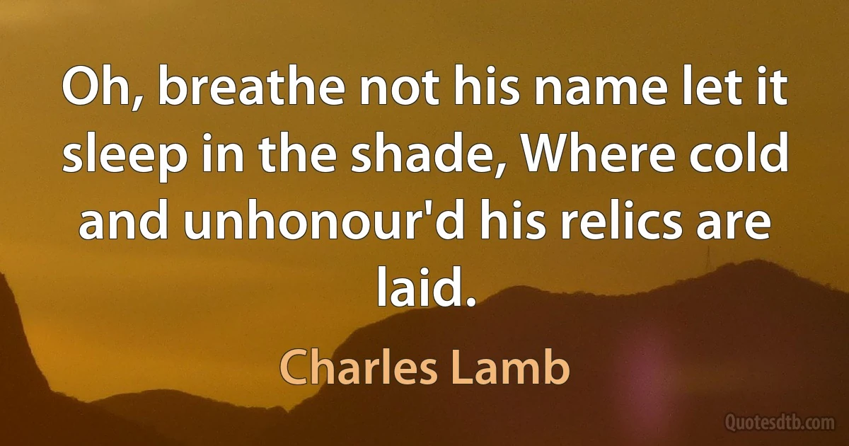 Oh, breathe not his name let it sleep in the shade, Where cold and unhonour'd his relics are laid. (Charles Lamb)