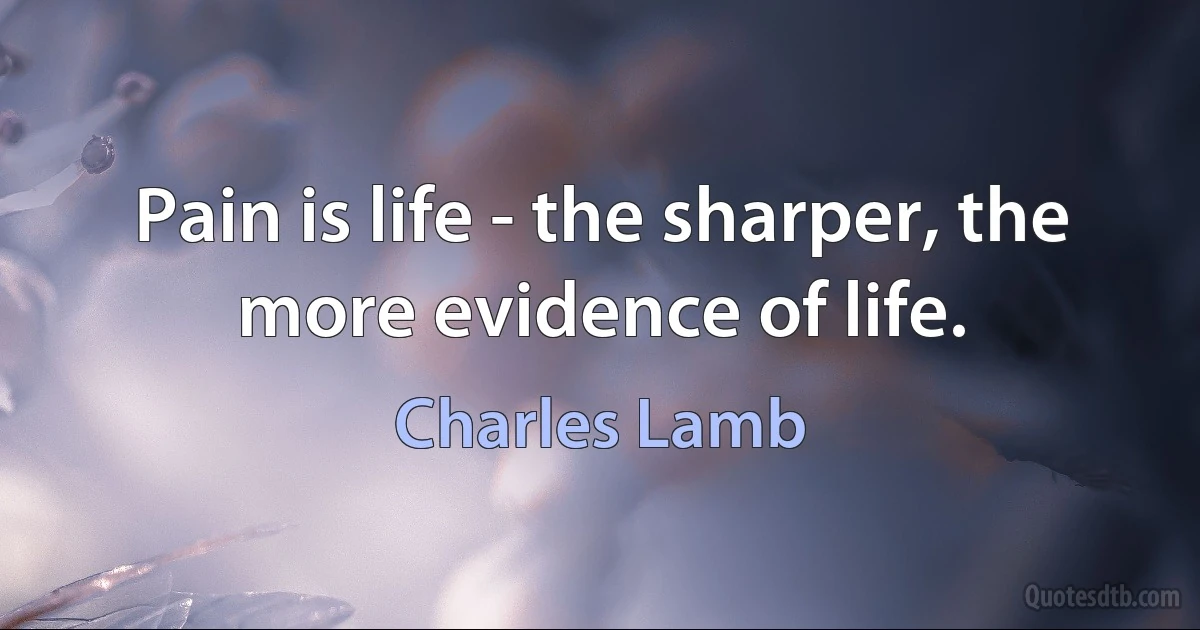 Pain is life - the sharper, the more evidence of life. (Charles Lamb)