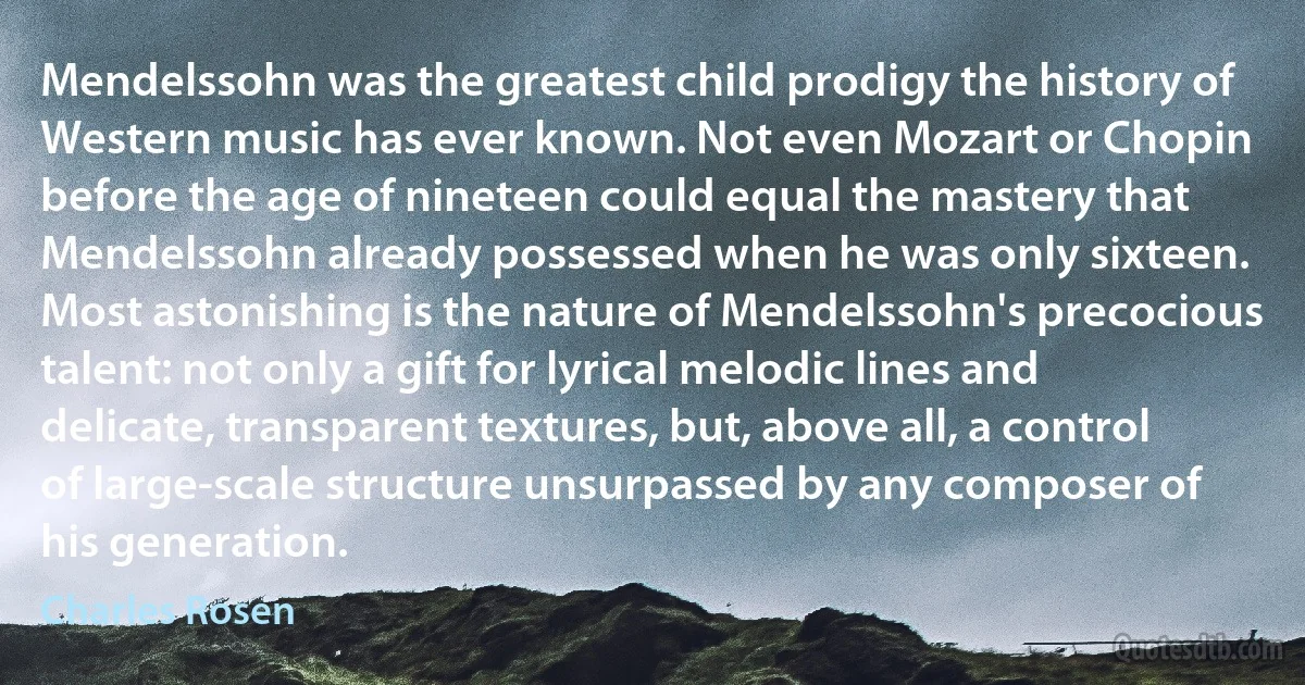 Mendelssohn was the greatest child prodigy the history of Western music has ever known. Not even Mozart or Chopin before the age of nineteen could equal the mastery that Mendelssohn already possessed when he was only sixteen. Most astonishing is the nature of Mendelssohn's precocious talent: not only a gift for lyrical melodic lines and delicate, transparent textures, but, above all, a control of large-scale structure unsurpassed by any composer of his generation. (Charles Rosen)