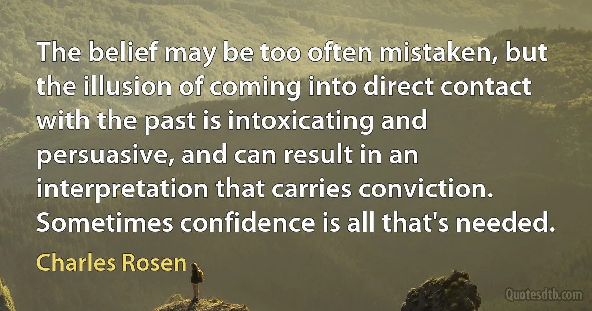 The belief may be too often mistaken, but the illusion of coming into direct contact with the past is intoxicating and persuasive, and can result in an interpretation that carries conviction. Sometimes confidence is all that's needed. (Charles Rosen)