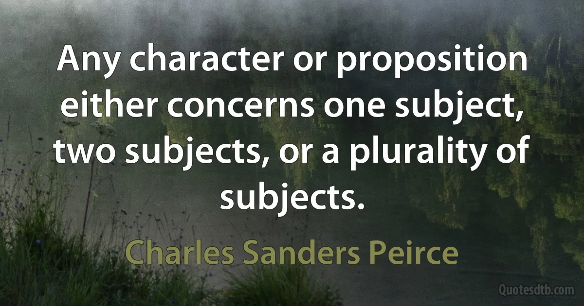 Any character or proposition either concerns one subject, two subjects, or a plurality of subjects. (Charles Sanders Peirce)