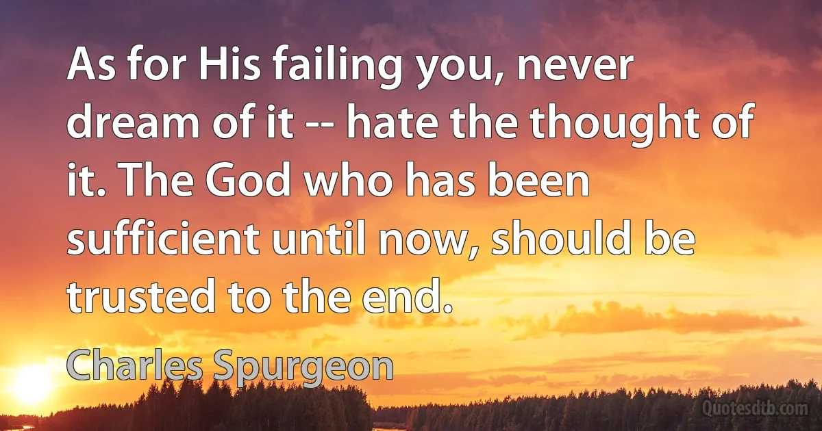 As for His failing you, never dream of it -- hate the thought of it. The God who has been sufficient until now, should be trusted to the end. (Charles Spurgeon)