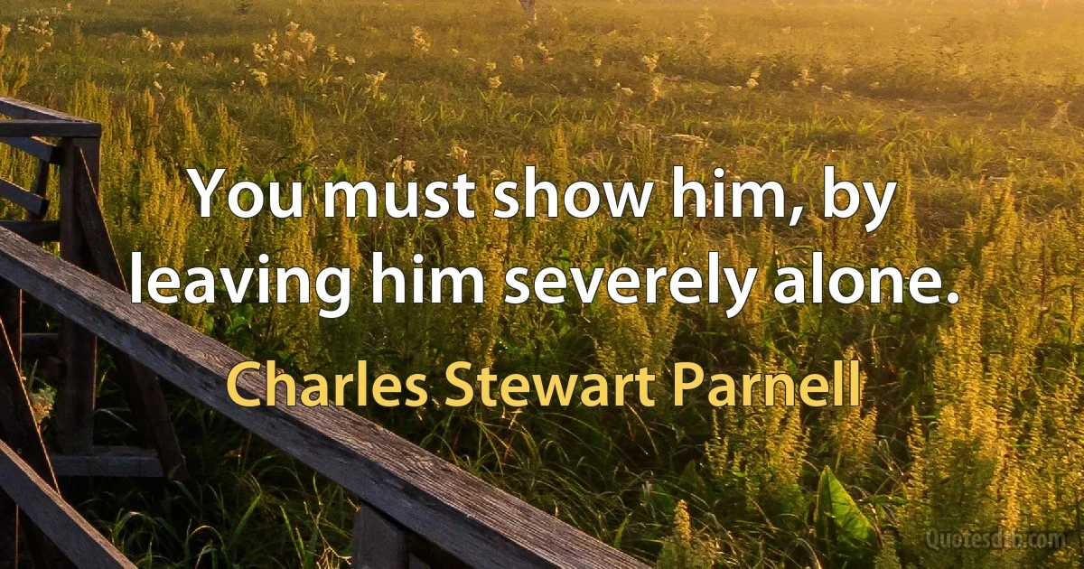 You must show him, by leaving him severely alone. (Charles Stewart Parnell)