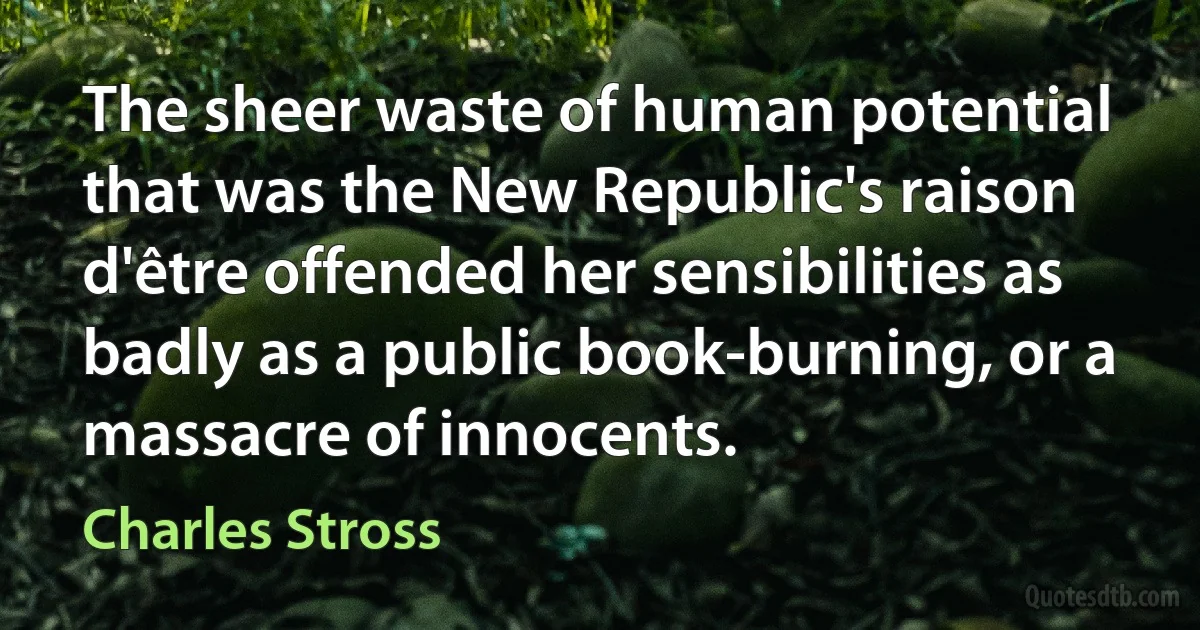 The sheer waste of human potential that was the New Republic's raison d'être offended her sensibilities as badly as a public book-burning, or a massacre of innocents. (Charles Stross)