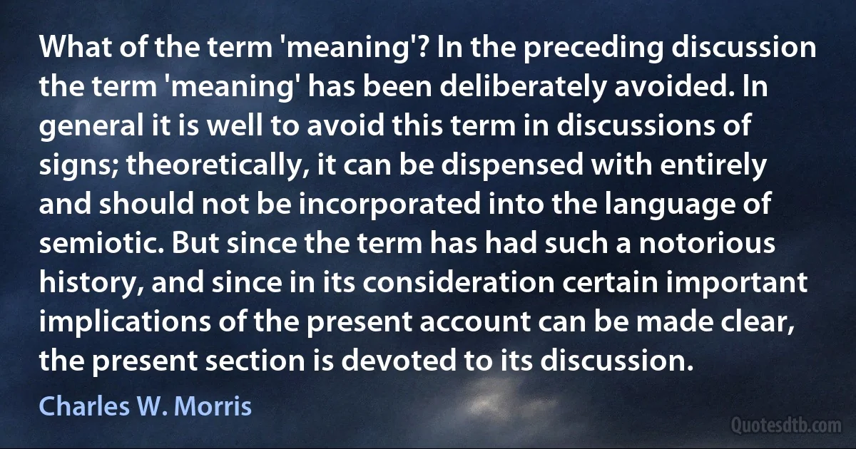 What of the term 'meaning'? In the preceding discussion the term 'meaning' has been deliberately avoided. In general it is well to avoid this term in discussions of signs; theoretically, it can be dispensed with entirely and should not be incorporated into the language of semiotic. But since the term has had such a notorious history, and since in its consideration certain important implications of the present account can be made clear, the present section is devoted to its discussion. (Charles W. Morris)