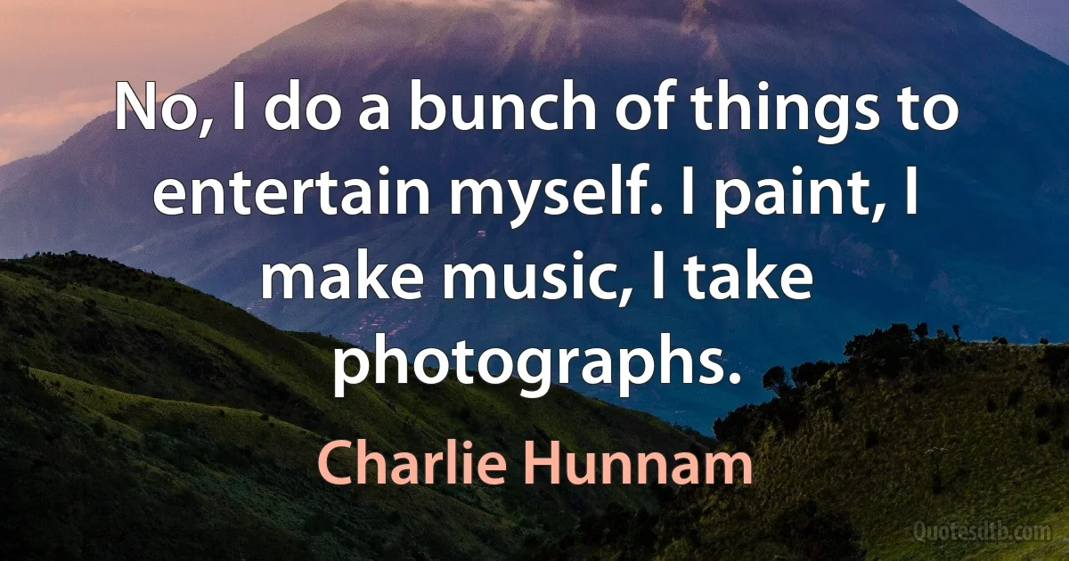 No, I do a bunch of things to entertain myself. I paint, I make music, I take photographs. (Charlie Hunnam)