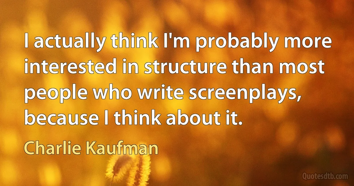 I actually think I'm probably more interested in structure than most people who write screenplays, because I think about it. (Charlie Kaufman)