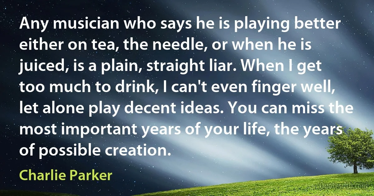 Any musician who says he is playing better either on tea, the needle, or when he is juiced, is a plain, straight liar. When I get too much to drink, I can't even finger well, let alone play decent ideas. You can miss the most important years of your life, the years of possible creation. (Charlie Parker)