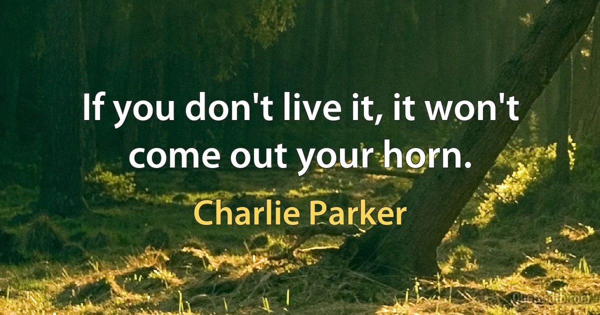 If you don't live it, it won't come out your horn. (Charlie Parker)