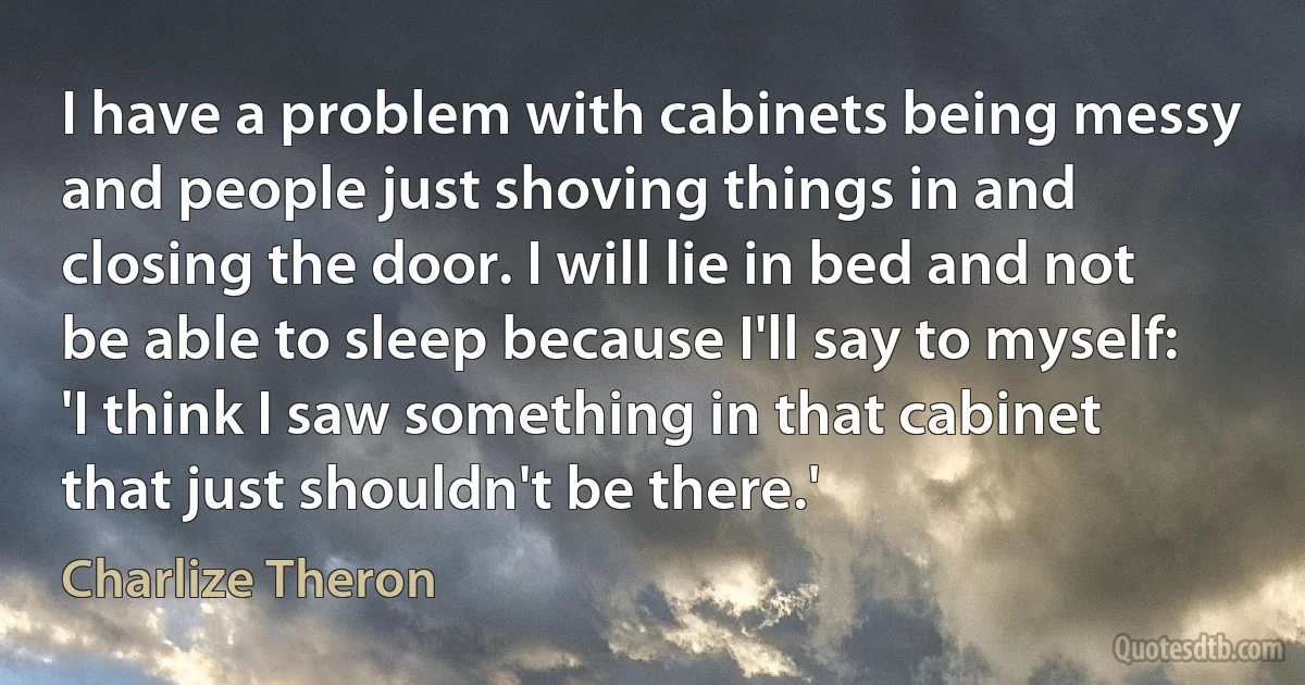 I have a problem with cabinets being messy and people just shoving things in and closing the door. I will lie in bed and not be able to sleep because I'll say to myself: 'I think I saw something in that cabinet that just shouldn't be there.' (Charlize Theron)