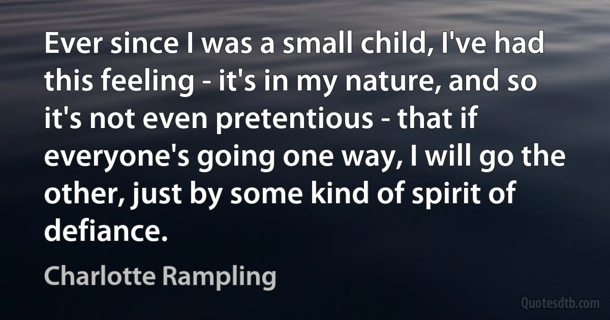 Ever since I was a small child, I've had this feeling - it's in my nature, and so it's not even pretentious - that if everyone's going one way, I will go the other, just by some kind of spirit of defiance. (Charlotte Rampling)