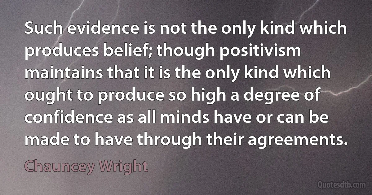 Such evidence is not the only kind which produces belief; though positivism maintains that it is the only kind which ought to produce so high a degree of confidence as all minds have or can be made to have through their agreements. (Chauncey Wright)