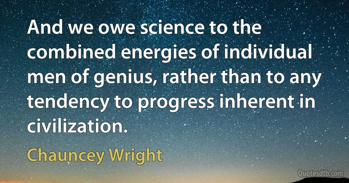 And we owe science to the combined energies of individual men of genius, rather than to any tendency to progress inherent in civilization. (Chauncey Wright)