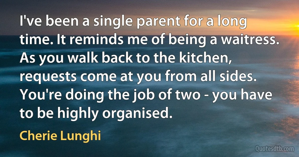 I've been a single parent for a long time. It reminds me of being a waitress. As you walk back to the kitchen, requests come at you from all sides. You're doing the job of two - you have to be highly organised. (Cherie Lunghi)