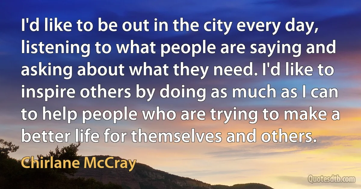 I'd like to be out in the city every day, listening to what people are saying and asking about what they need. I'd like to inspire others by doing as much as I can to help people who are trying to make a better life for themselves and others. (Chirlane McCray)