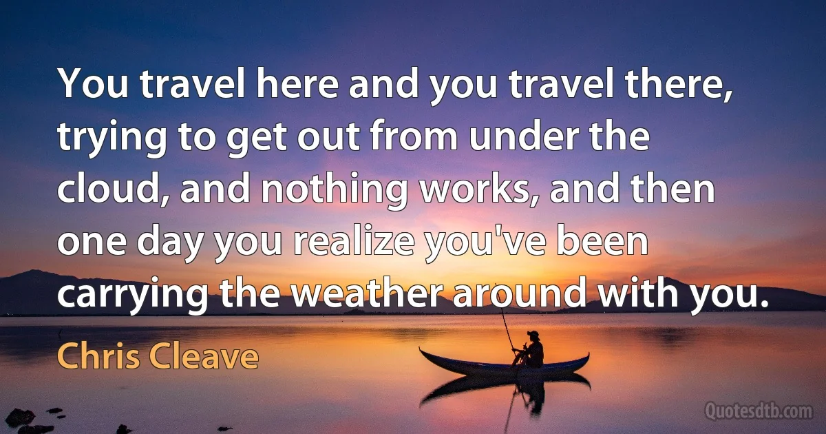 You travel here and you travel there, trying to get out from under the cloud, and nothing works, and then one day you realize you've been carrying the weather around with you. (Chris Cleave)