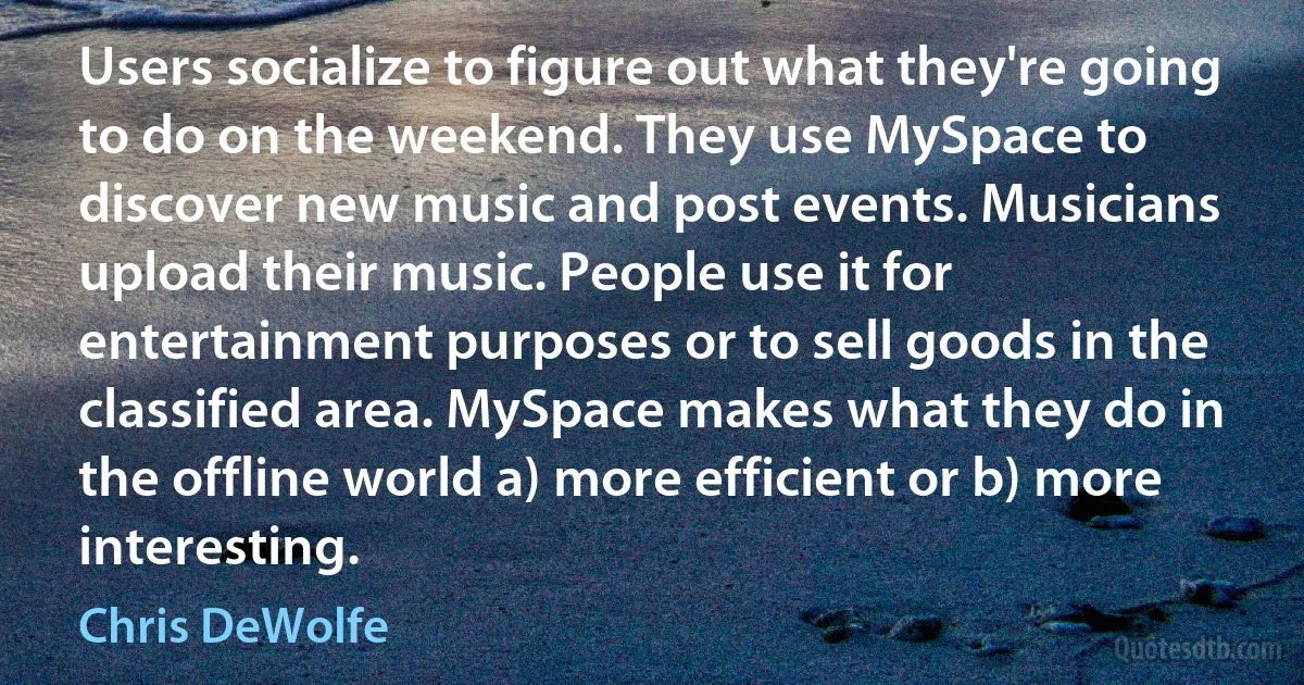 Users socialize to figure out what they're going to do on the weekend. They use MySpace to discover new music and post events. Musicians upload their music. People use it for entertainment purposes or to sell goods in the classified area. MySpace makes what they do in the offline world a) more efficient or b) more interesting. (Chris DeWolfe)