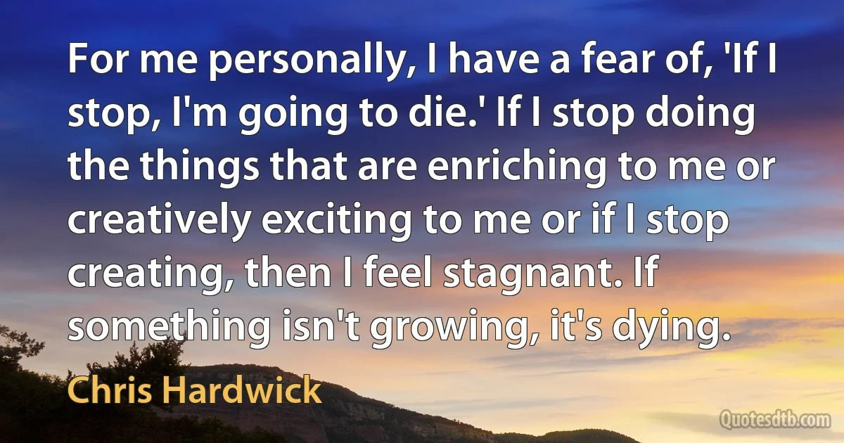 For me personally, I have a fear of, 'If I stop, I'm going to die.' If I stop doing the things that are enriching to me or creatively exciting to me or if I stop creating, then I feel stagnant. If something isn't growing, it's dying. (Chris Hardwick)