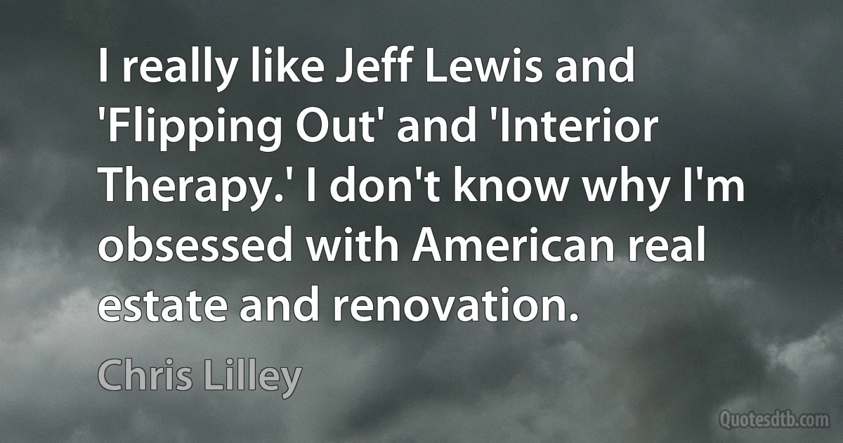 I really like Jeff Lewis and 'Flipping Out' and 'Interior Therapy.' I don't know why I'm obsessed with American real estate and renovation. (Chris Lilley)