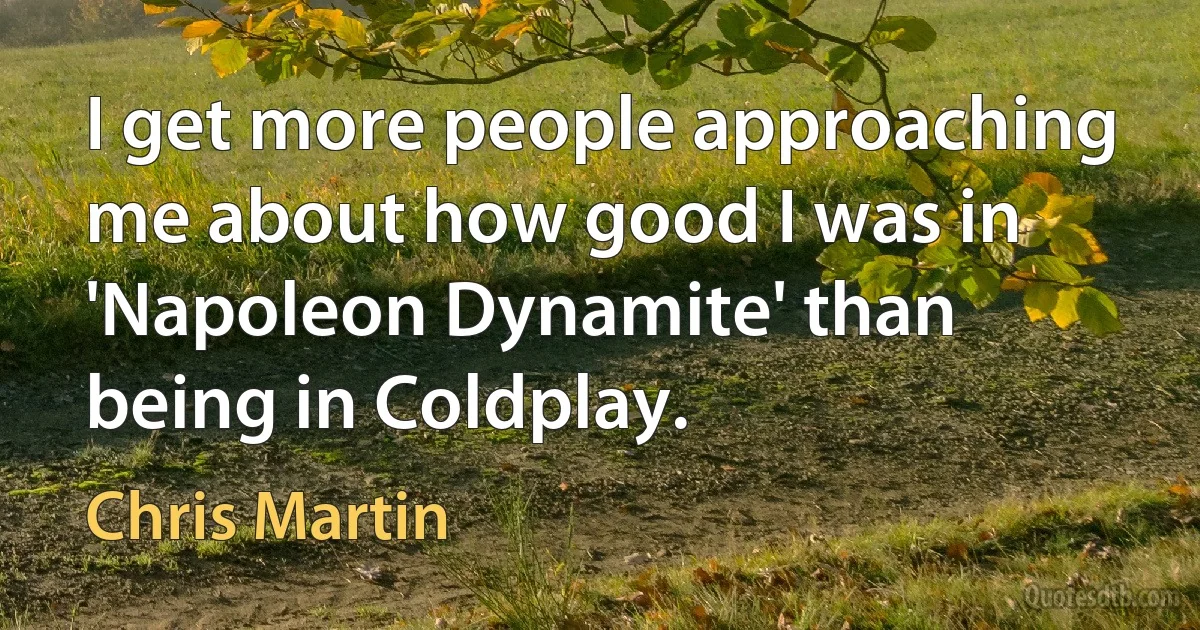 I get more people approaching me about how good I was in 'Napoleon Dynamite' than being in Coldplay. (Chris Martin)