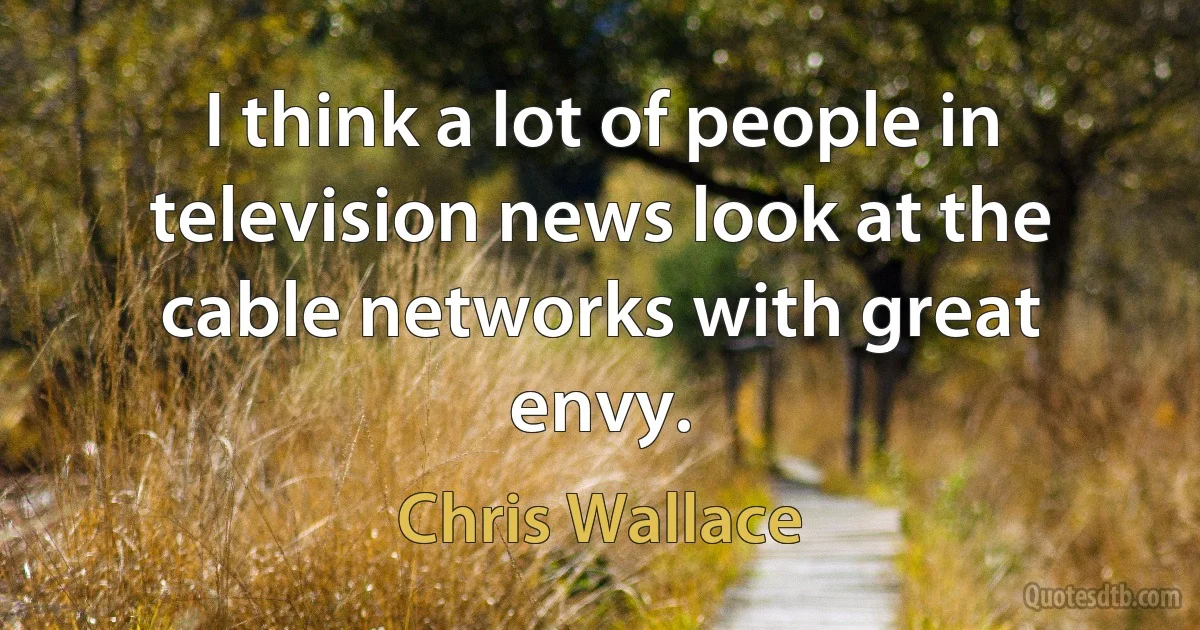 I think a lot of people in television news look at the cable networks with great envy. (Chris Wallace)