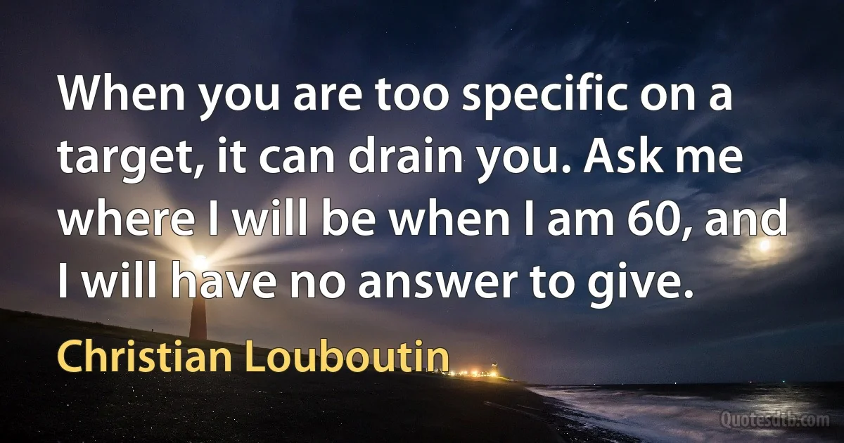 When you are too specific on a target, it can drain you. Ask me where I will be when I am 60, and I will have no answer to give. (Christian Louboutin)