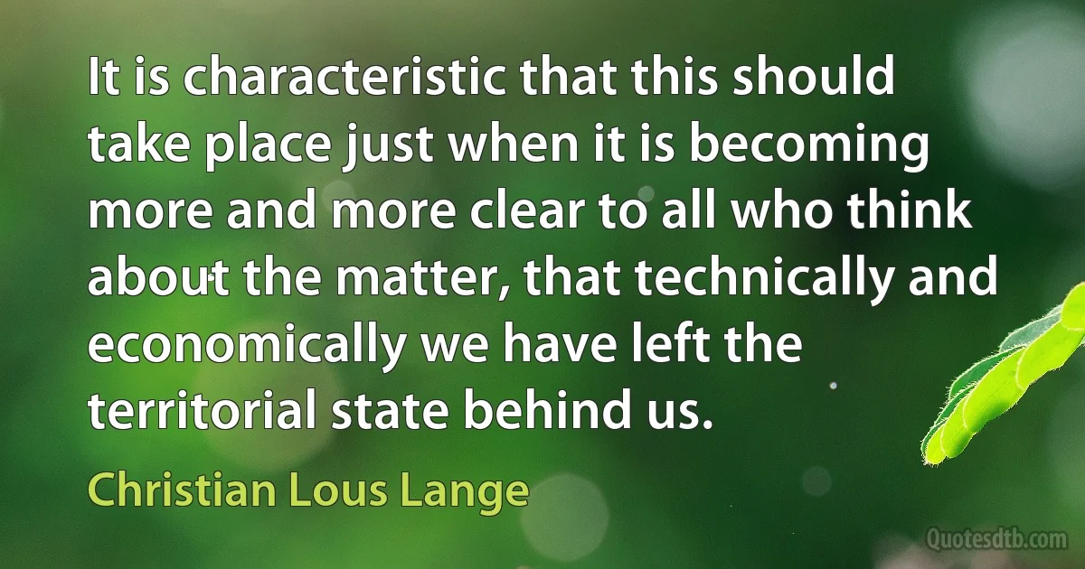 It is characteristic that this should take place just when it is becoming more and more clear to all who think about the matter, that technically and economically we have left the territorial state behind us. (Christian Lous Lange)