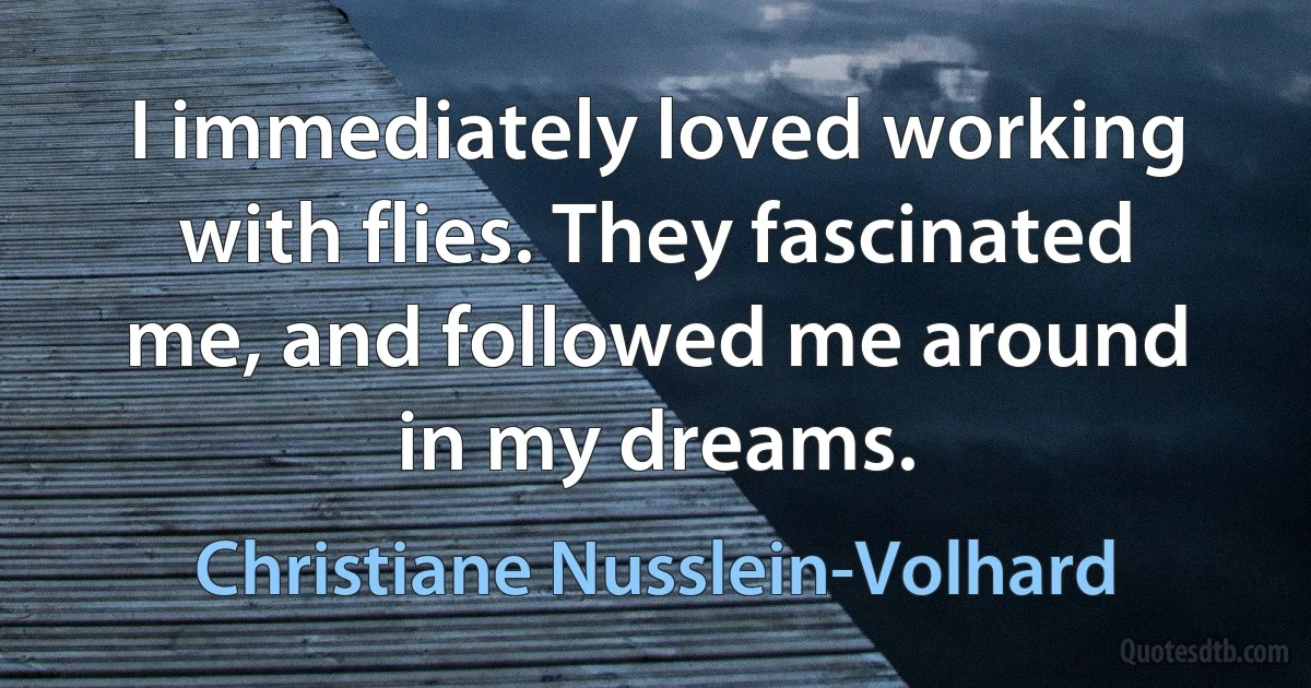 I immediately loved working with flies. They fascinated me, and followed me around in my dreams. (Christiane Nusslein-Volhard)