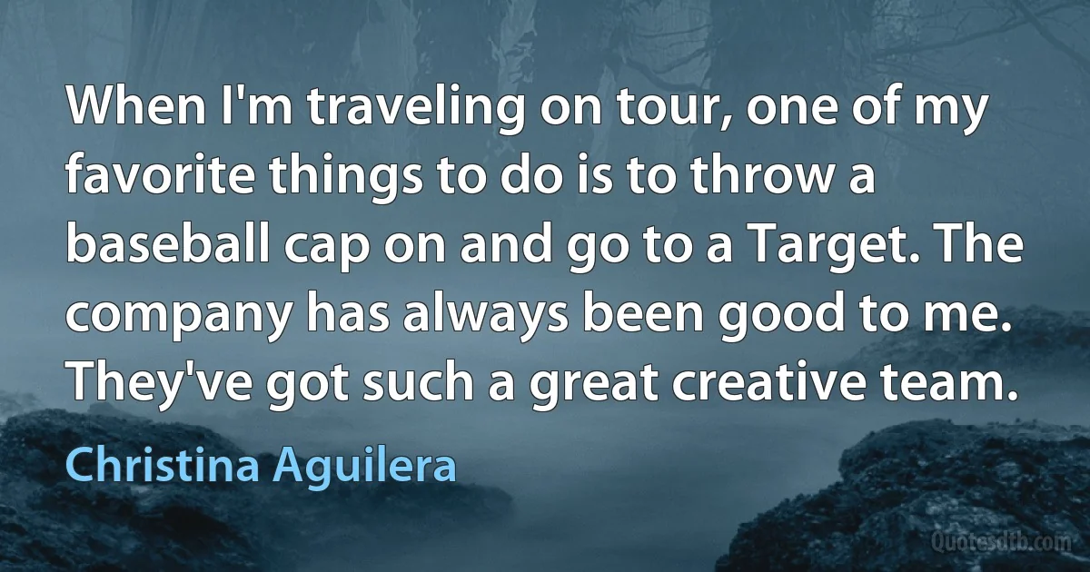 When I'm traveling on tour, one of my favorite things to do is to throw a baseball cap on and go to a Target. The company has always been good to me. They've got such a great creative team. (Christina Aguilera)