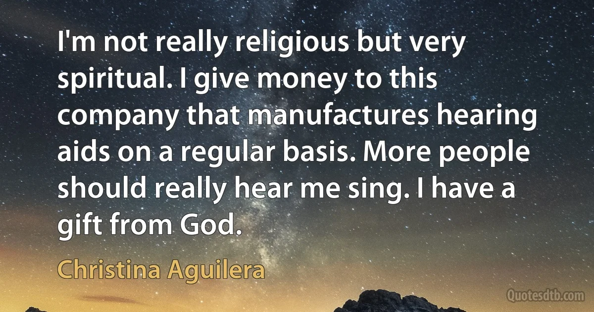 I'm not really religious but very spiritual. I give money to this company that manufactures hearing aids on a regular basis. More people should really hear me sing. I have a gift from God. (Christina Aguilera)