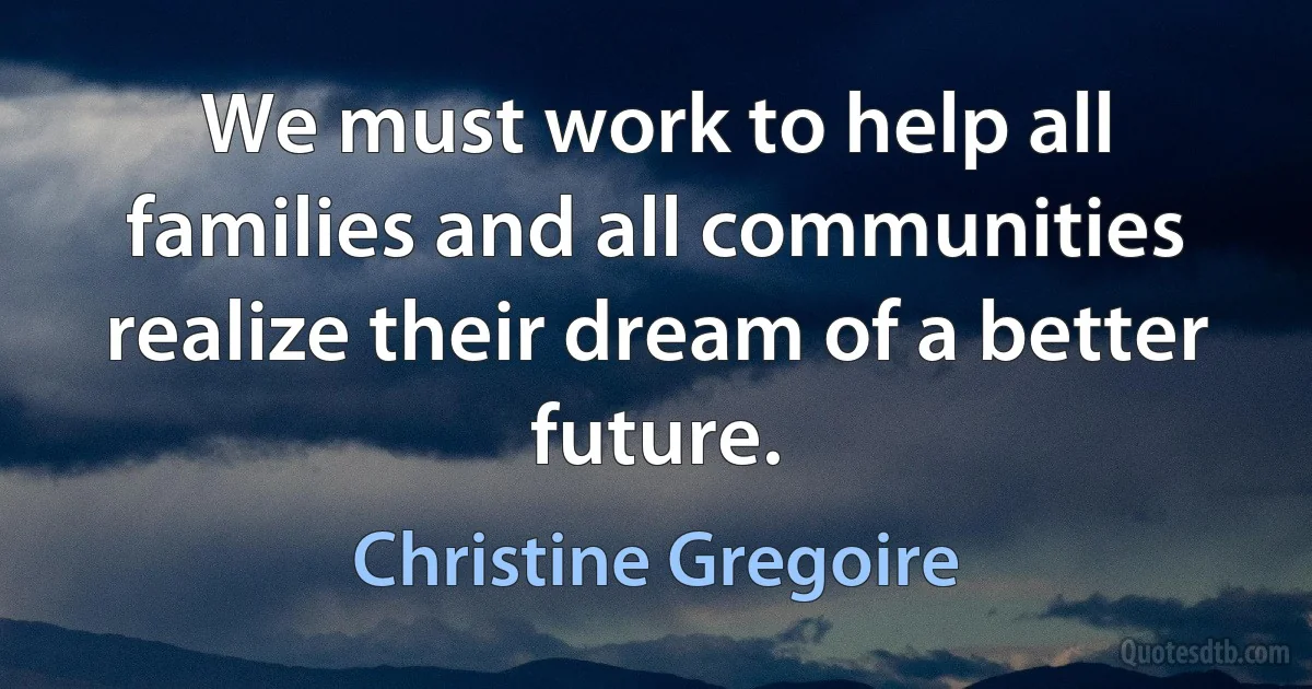 We must work to help all families and all communities realize their dream of a better future. (Christine Gregoire)