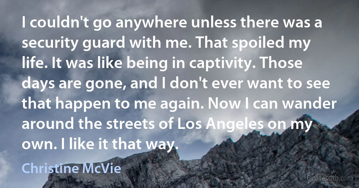 I couldn't go anywhere unless there was a security guard with me. That spoiled my life. It was like being in captivity. Those days are gone, and I don't ever want to see that happen to me again. Now I can wander around the streets of Los Angeles on my own. I like it that way. (Christine McVie)