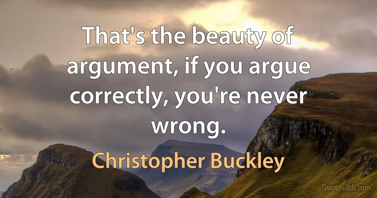 That's the beauty of argument, if you argue correctly, you're never wrong. (Christopher Buckley)