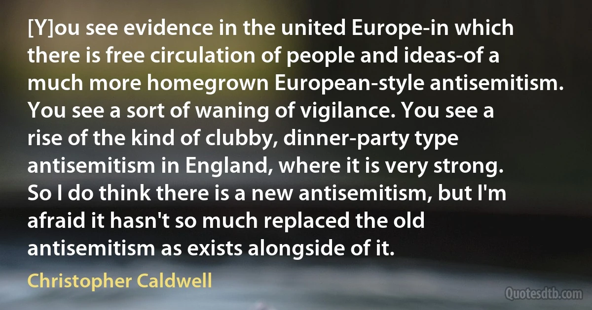 [Y]ou see evidence in the united Europe-in which there is free circulation of people and ideas-of a much more homegrown European-style antisemitism. You see a sort of waning of vigilance. You see a rise of the kind of clubby, dinner-party type antisemitism in England, where it is very strong. So I do think there is a new antisemitism, but I'm afraid it hasn't so much replaced the old antisemitism as exists alongside of it. (Christopher Caldwell)